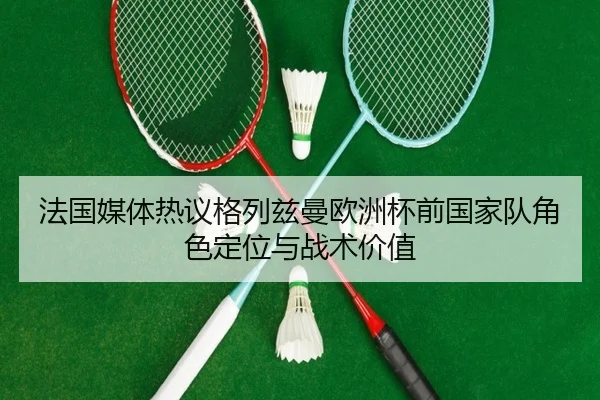 法国媒体热议格列兹曼欧洲杯前国家队角色定位与战术价值