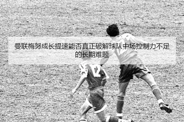 曼联梅努成长提速能否真正破解球队中场控制力不足的长期难题