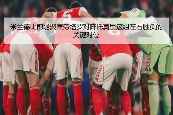 米兰德比前瞻聚焦劳塔罗对阵托莫里这组左右胜负的关键对位