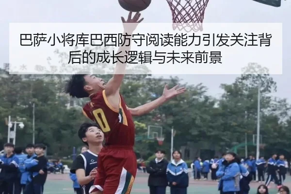 巴萨小将库巴西防守阅读能力引发关注背后的成长逻辑与未来前景