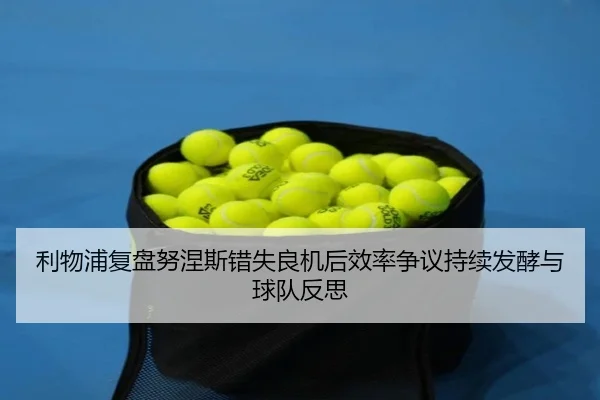 利物浦复盘努涅斯错失良机后效率争议持续发酵与球队反思