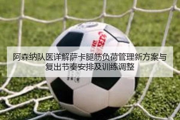阿森纳队医详解萨卡腿筋负荷管理新方案与复出节奏安排及训练调整