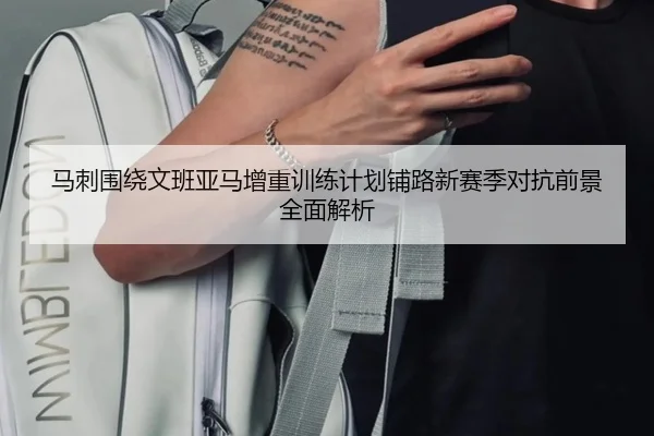 马刺围绕文班亚马增重训练计划铺路新赛季对抗前景全面解析