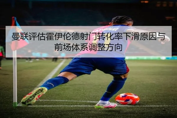 曼联评估霍伊伦德射门转化率下滑原因与前场体系调整方向
