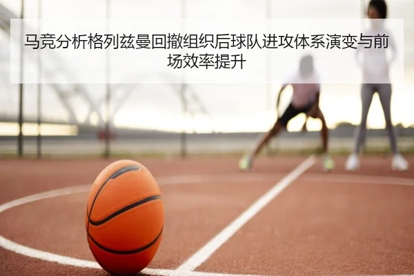 马竞分析格列兹曼回撤组织后球队进攻体系演变与前场效率提升