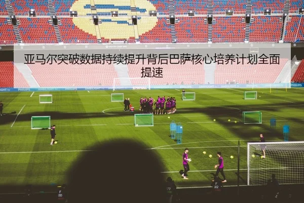 亚马尔突破数据持续提升背后巴萨核心培养计划全面提速