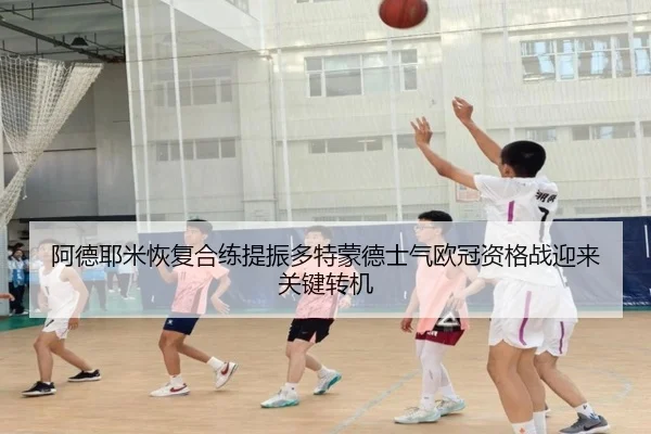 阿德耶米恢复合练提振多特蒙德士气欧冠资格战迎来关键转机